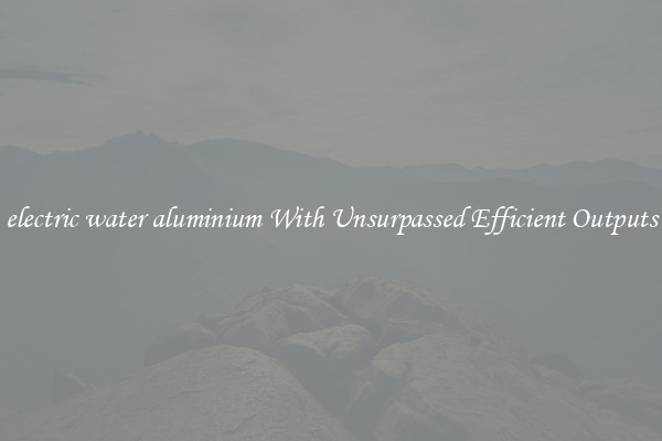 electric water aluminium With Unsurpassed Efficient Outputs
