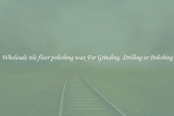 Wholesale tile floor polishing wax For Grinding, Drilling or Polishing