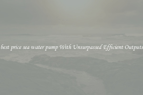 best price sea water pump With Unsurpassed Efficient Outputs
