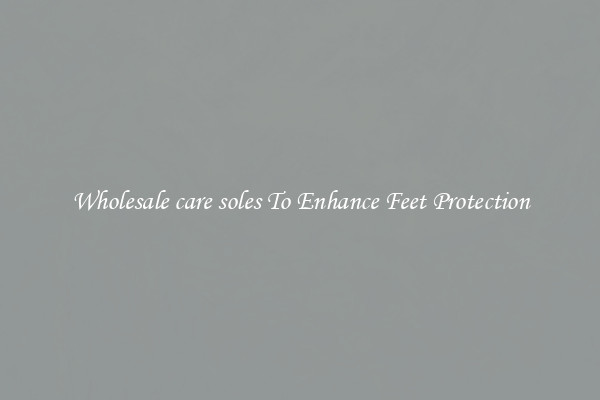 Wholesale care soles To Enhance Feet Protection